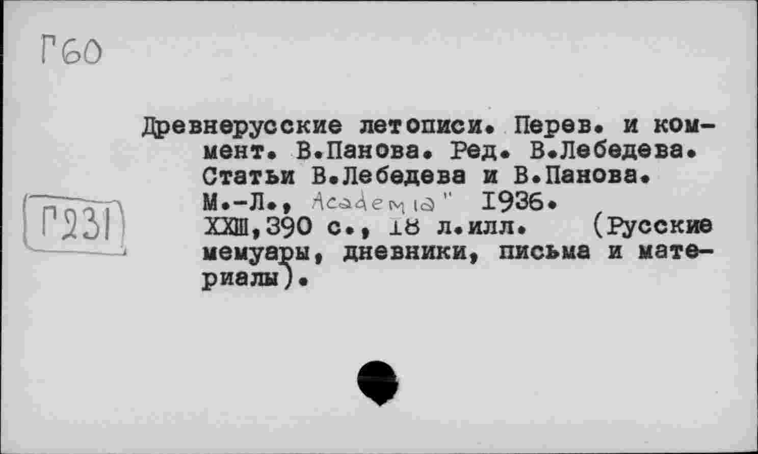 ﻿Г60
Древнерусские летописи. Перев. и коммент. В.Панова. Ред. В.Лебедева. Статьи В.Лебедева и В.Панова.
М.-Л.»	" 1936.
ХХШ,39О с., 18 л.ИЛЛ. (Русские j мемуары» дневники» письма и материалы) •